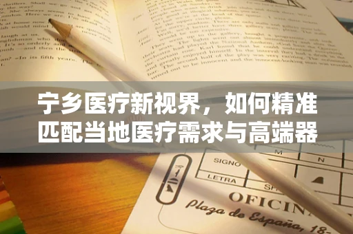 宁乡医疗新视界，如何精准匹配当地医疗需求与高端器械？
