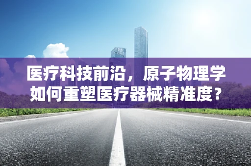 医疗科技前沿，原子物理学如何重塑医疗器械精准度？