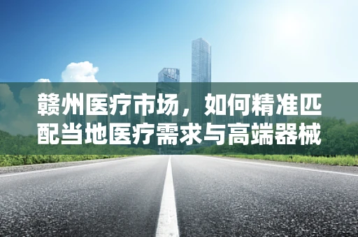 赣州医疗市场，如何精准匹配当地医疗需求与高端器械的完美融合？