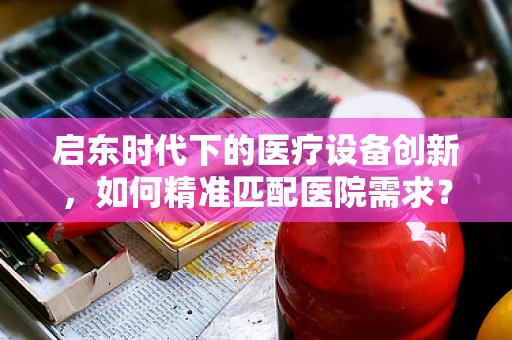 启东时代下的医疗设备创新，如何精准匹配医院需求？