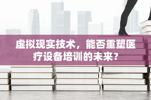 虚拟现实技术，能否重塑医疗设备培训的未来？