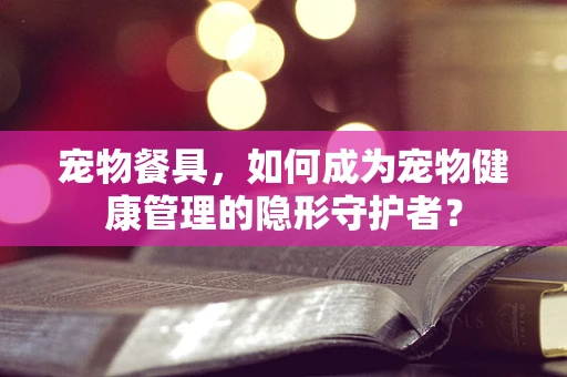 宠物餐具，如何成为宠物健康管理的隐形守护者？