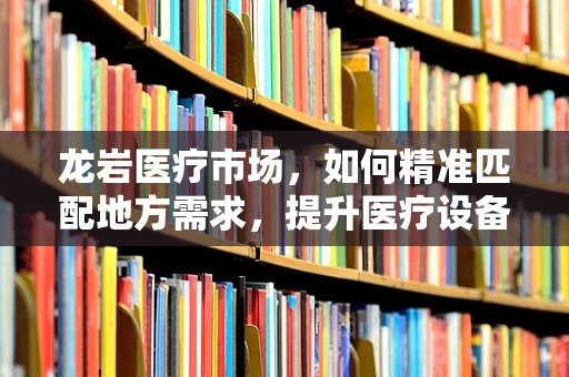 龙岩医疗市场，如何精准匹配地方需求，提升医疗设备应用效率？