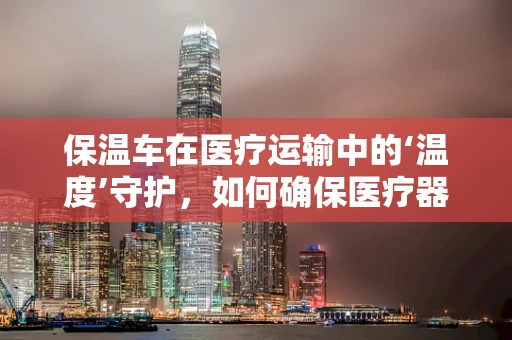 保温车在医疗运输中的‘温度’守护，如何确保医疗器械的恒温安全？