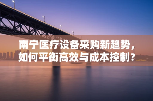 南宁医疗设备采购新趋势，如何平衡高效与成本控制？