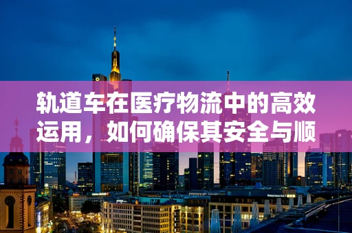 轨道车在医疗物流中的高效运用，如何确保其安全与顺畅？