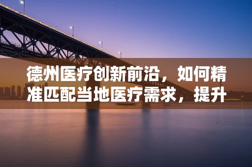 德州医疗创新前沿，如何精准匹配当地医疗需求，提升器械应用效率？
