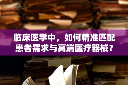 临床医学中，如何精准匹配患者需求与高端医疗器械？
