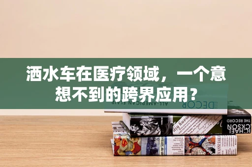洒水车在医疗领域，一个意想不到的跨界应用？