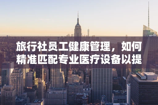 旅行社员工健康管理，如何精准匹配专业医疗设备以提升团队福祉？