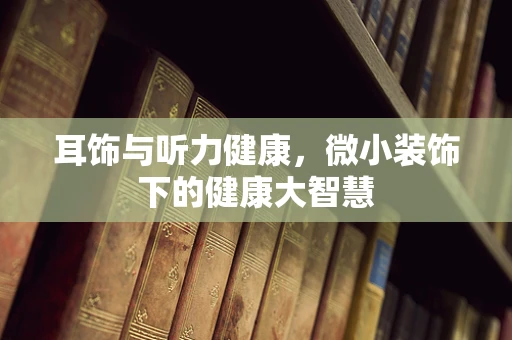 耳饰与听力健康，微小装饰下的健康大智慧