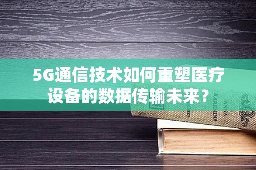 5G通信技术如何重塑医疗设备的数据传输未来？