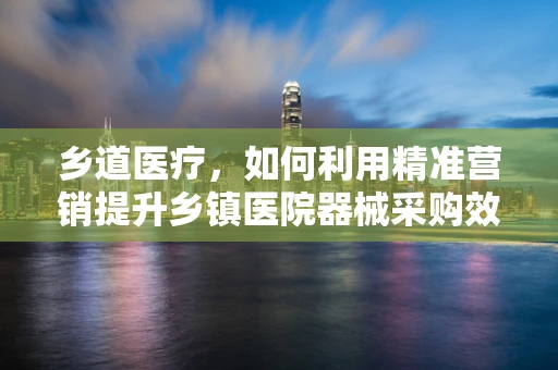 乡道医疗，如何利用精准营销提升乡镇医院器械采购效率？