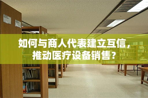 如何与商人代表建立互信，推动医疗设备销售？