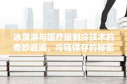 冰淇淋与医疗级制冷技术的奇妙邂逅，冷链保存的秘密