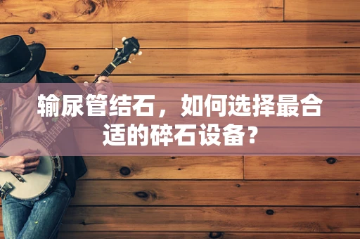 输尿管结石，如何选择最合适的碎石设备？