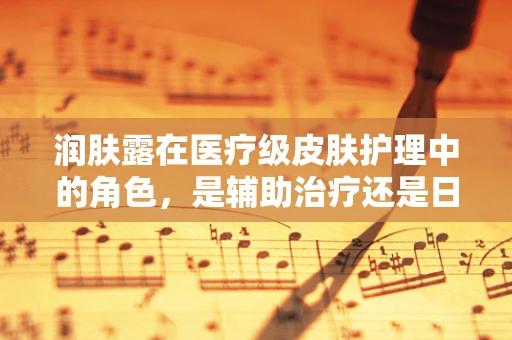 润肤露在医疗级皮肤护理中的角色，是辅助治疗还是日常保养？