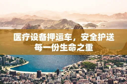 医疗设备押运车，安全护送每一份生命之重