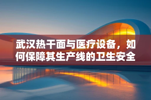 武汉热干面与医疗设备，如何保障其生产线的卫生安全？