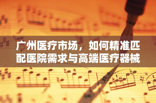 广州医疗市场，如何精准匹配医院需求与高端医疗器械的‘黄金搭档’？