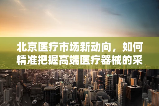 北京医疗市场新动向，如何精准把握高端医疗器械的采购需求？