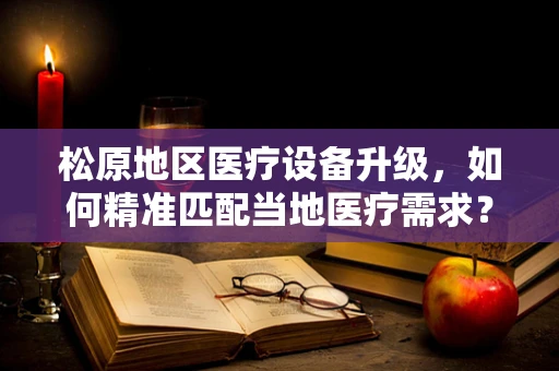 松原地区医疗设备升级，如何精准匹配当地医疗需求？
