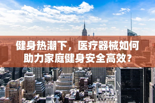 健身热潮下，医疗器械如何助力家庭健身安全高效？