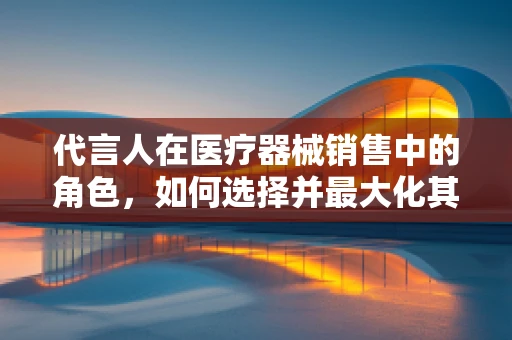 代言人在医疗器械销售中的角色，如何选择并最大化其影响力？