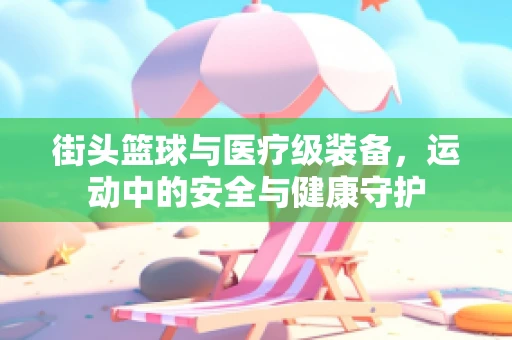 街头篮球与医疗级装备，运动中的安全与健康守护