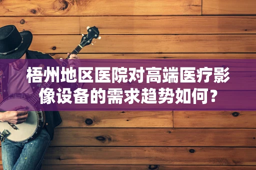 梧州地区医院对高端医疗影像设备的需求趋势如何？
