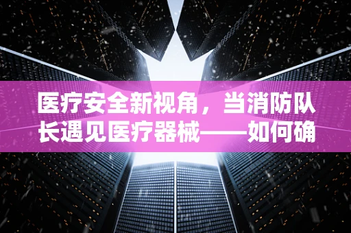 医疗安全新视角，当消防队长遇见医疗器械——如何确保医院火线下的生命线畅通无阻？