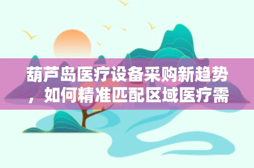 葫芦岛医疗设备采购新趋势，如何精准匹配区域医疗需求？