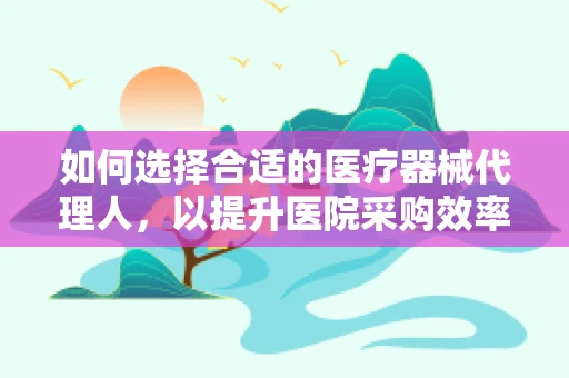如何选择合适的医疗器械代理人，以提升医院采购效率？