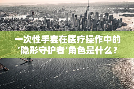 一次性手套在医疗操作中的‘隐形守护者’角色是什么？
