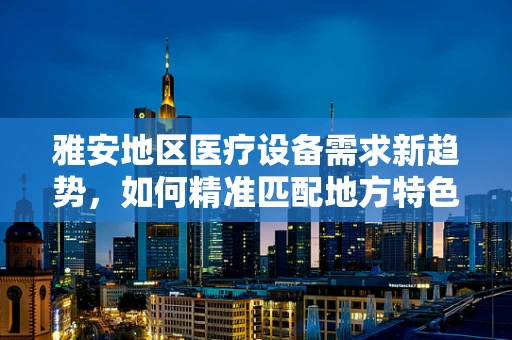 雅安地区医疗设备需求新趋势，如何精准匹配地方特色？