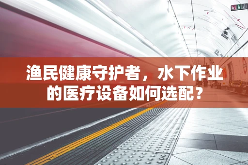 渔民健康守护者，水下作业的医疗设备如何选配？