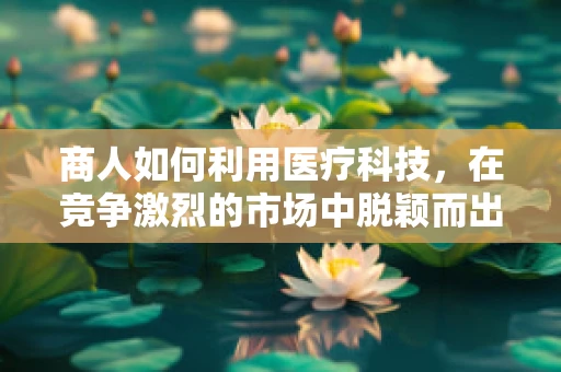 商人如何利用医疗科技，在竞争激烈的市场中脱颖而出？