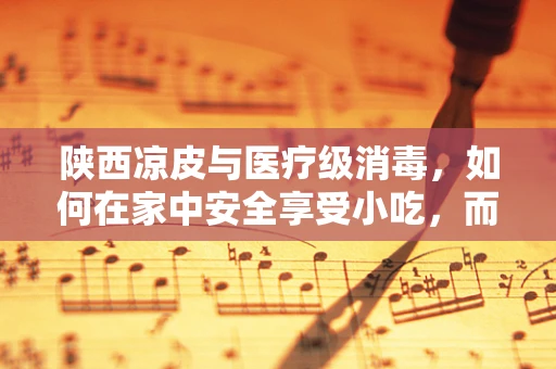 陕西凉皮与医疗级消毒，如何在家中安全享受小吃，而不失卫生？