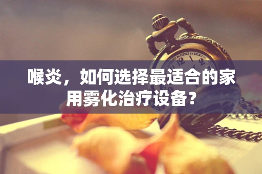 喉炎，如何选择最适合的家用雾化治疗设备？