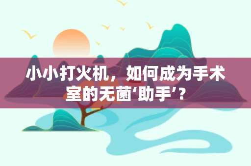 小小打火机，如何成为手术室的无菌‘助手’？