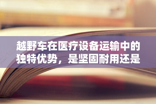 越野车在医疗设备运输中的独特优势，是坚固耐用还是灵活多变？