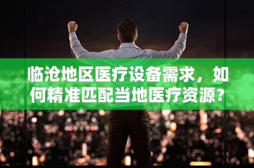 临沧地区医疗设备需求，如何精准匹配当地医疗资源？