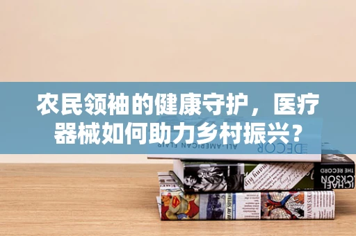农民领袖的健康守护，医疗器械如何助力乡村振兴？