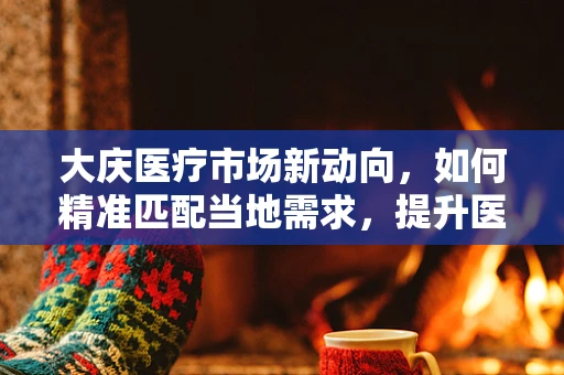 大庆医疗市场新动向，如何精准匹配当地需求，提升医疗器械的油城渗透率？