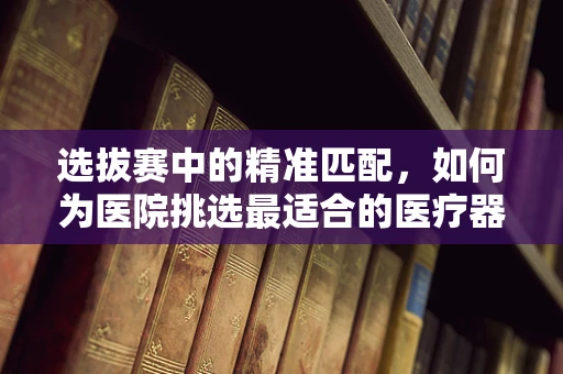 选拔赛中的精准匹配，如何为医院挑选最适合的医疗器械？