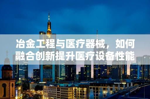 冶金工程与医疗器械，如何融合创新提升医疗设备性能？