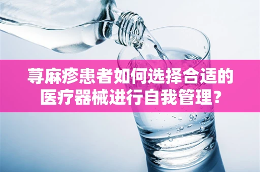 荨麻疹患者如何选择合适的医疗器械进行自我管理？