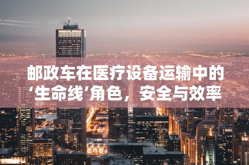 邮政车在医疗设备运输中的‘生命线’角色，安全与效率的双重保障