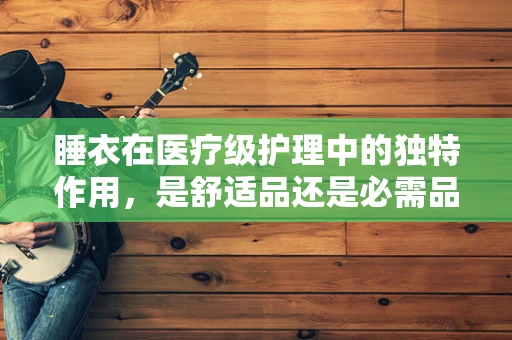 睡衣在医疗级护理中的独特作用，是舒适品还是必需品？