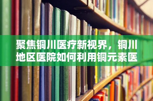 聚焦铜川医疗新视界，铜川地区医院如何利用铜元素医疗器械提升诊疗效率？